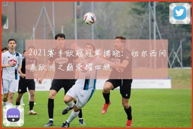 2021赛季欧冠冠军揭晓:切尔西问鼎欧洲之巅荣耀回顾