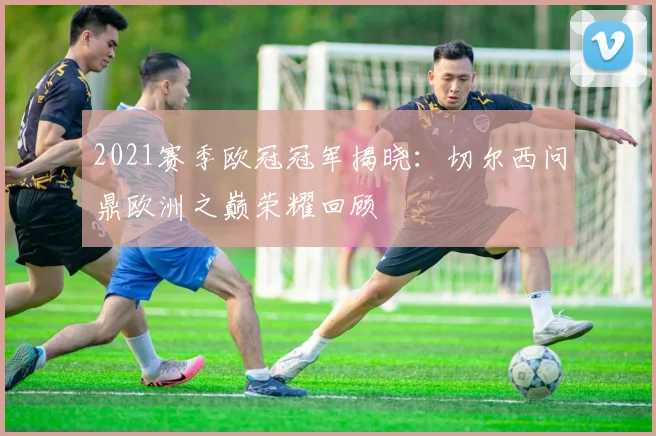 2021赛季欧冠冠军揭晓:切尔西问鼎欧洲之巅荣耀回顾