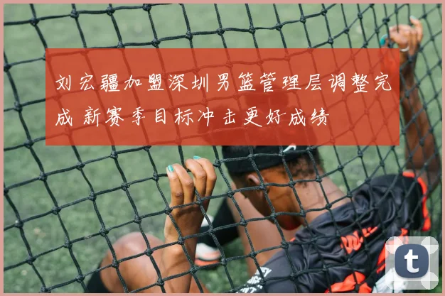 刘宏疆加盟深圳男篮管理层调整完成 新赛季目标冲击更好成绩