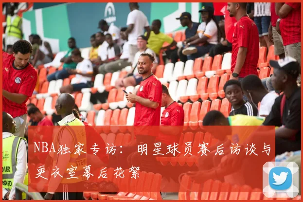 NBA独家专访:明星球员赛后访谈与更衣室幕后花絮