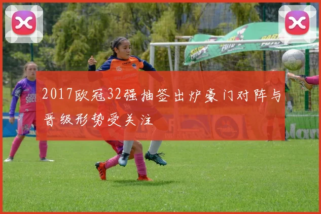 2017欧冠32强抽签出炉豪门对阵与晋级形势受关注