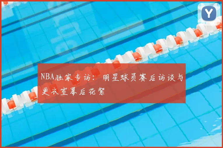 NBA独家专访:明星球员赛后访谈与更衣室幕后花絮