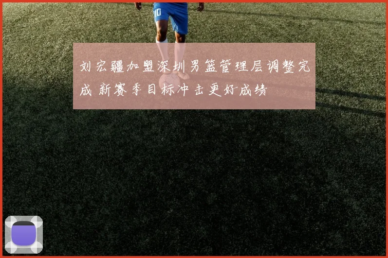 刘宏疆加盟深圳男篮管理层调整完成 新赛季目标冲击更好成绩