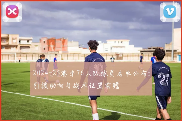 2024-25赛季76人队球员名单公布：引援动向与战术位置前瞻