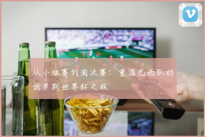 从小组赛到淘汰赛：重温巴西队的俄罗斯世界杯之旅