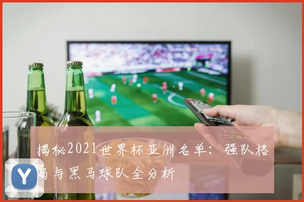 揭秘2021世界杯亚洲名单：强队格局与黑马球队全分析