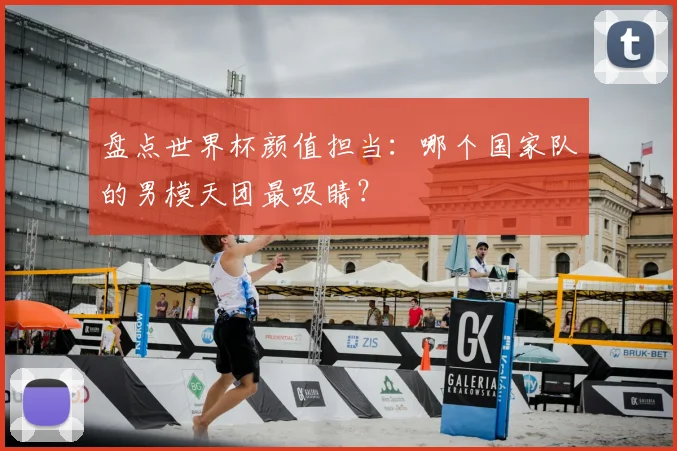 盘点世界杯颜值担当：哪个国家队的男模天团最吸睛？