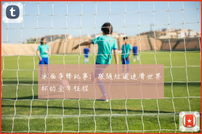 冰面争锋纪事：跟随短道速滑世界杯的全年征程