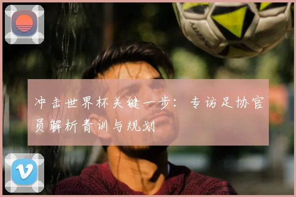 冲击世界杯关键一步：专访足协官员解析青训与规划