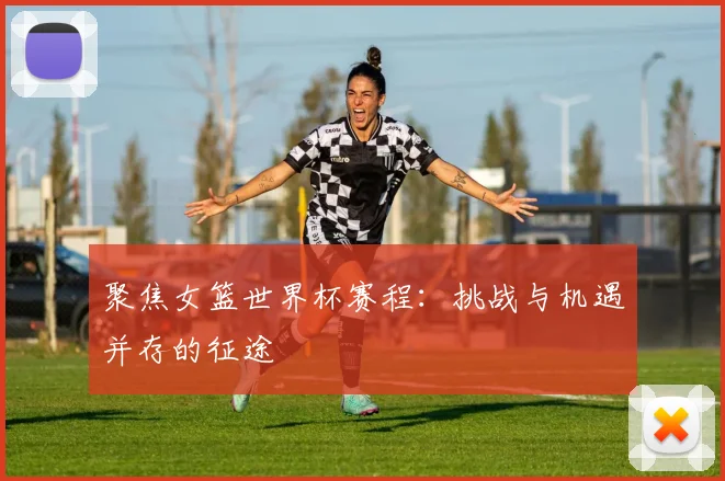 聚焦女篮世界杯赛程：挑战与机遇并存的征途