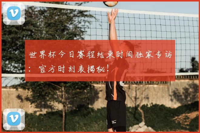 世界杯今日赛程结束时间独家专访：官方时刻表揭秘！