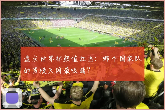 盘点世界杯颜值担当：哪个国家队的男模天团最吸睛？