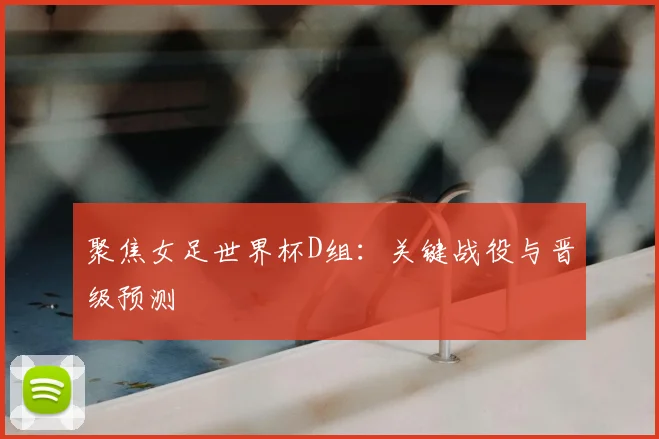 聚焦女足世界杯D组：关键战役与晋级预测