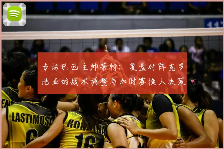 专访巴西主帅蒂特：复盘对阵克罗地亚的战术调整与加时赛换人决策