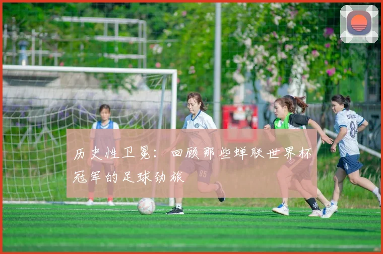 历史性卫冕:回顾那些蝉联世界杯冠军的足球劲旅