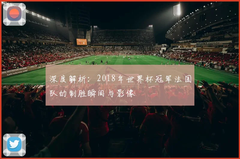 深度解析:2018年世界杯冠军法国队的制胜瞬间与影像