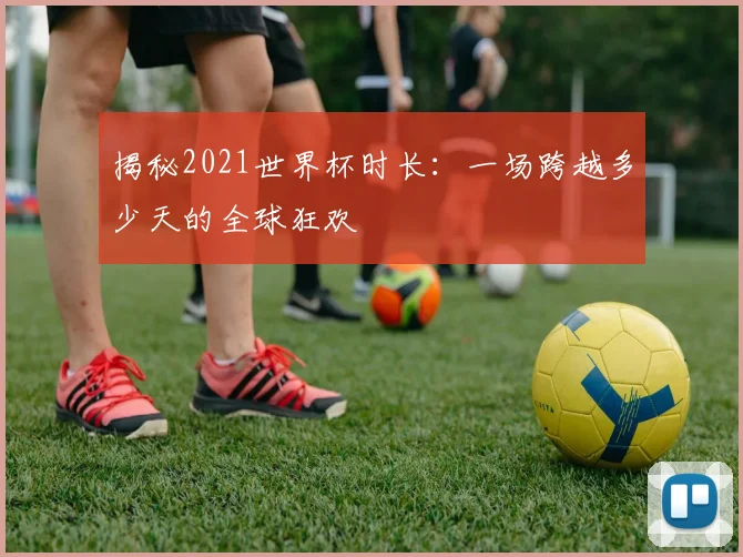 揭秘2021世界杯时长：一场跨越多少天的全球狂欢